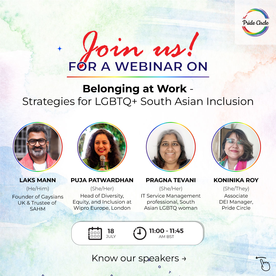 Join us! Belonging at Work: Strategies for LGBTQ+ South Asian Inclusion Webinar Speaker Image details: Add images of speaker and moderator with their details below Speaker Laks Mann (he/him) Founder of Gaysians UK and Trustee of SAHM Speaker Puja Patwardhan (she/her) Head of Diversity, Equity, and Inclusion at Wipro Europe, London Speaker Pragna Tevani (she/her) IT Service Management professional, South Asian LGBTQ woman Moderator Koninika Roy (she/they) Associate DEI Manager, Pride Circle Know our speakers → 18th July, 2024 | 11-11.45 am BST Register Now: http://tinyurl.com/Pride-SAHM-roundtables